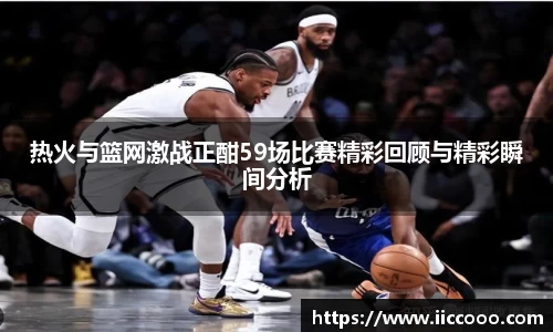 热火与篮网激战正酣59场比赛精彩回顾与精彩瞬间分析